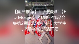 【国产推荐】顶流摄影师【ED Mosaic】 约啪群P作品合集第2期36V,美少妇，大学生，淫乱盛宴超清画质