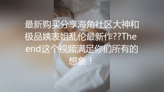 最新购买分享海角社区大神和极品姨表姐乱伦最新作??The end这个视频满足你们所有的想象！