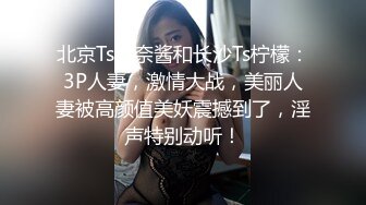 北京Ts惠奈酱和长沙Ts柠檬：3P人妻，激情大战，美丽人妻被高颜值美妖震撼到了，淫声特别动听！