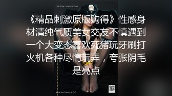 《精品刺激原版购得》性感身材清纯气质美女交友不慎遇到一个大变态喜欢死猪玩牙刷打火机各种尽情玩弄，夸张阴毛是亮点