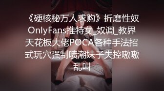 《硬核秘万人求购》折磨性奴OnlyFans推特女_奴调_教界天花板大佬POCA各种手法招式玩穴强制喷潮妹子失控嗷嗷乱叫