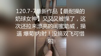 120.7-7最新作品【最耐操的奶球女神】又又又被操了，这次还拉来漂亮的闺蜜助威，操逼 爆菊 内射！没搞双飞可惜啦