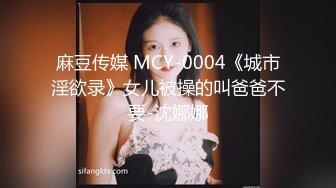 麻豆传媒 MCY-0004《城市淫欲录》女儿被操的叫爸爸不要-沈娜娜