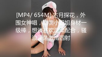 [MP4/ 654M] 古月探花，外围女神唱，甜美小姐姐身材一级棒，想谈甚欢温柔配合，骚浪淫荡激情四射