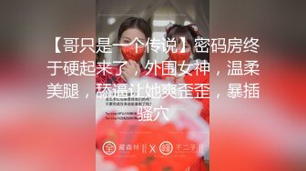 【哥只是一个传说】密码房终于硬起来了，外围女神，温柔美腿，舔逼让她爽歪歪，暴插骚穴