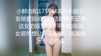 小鲜肉和175CM高挑长腿女友做爱自拍，微信的聊天记录 这女的毁三观，平时的乖乖女居然想让多人操她，高潮喷水 狂抓枕头