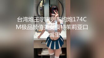 台湾炮王宇宙列车约炮174CM极品颜值美女模特茱莉亚口爆嘴里