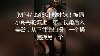 [MP4/ 1.46G] 敏妹妹！被俩小哥哥轮流上！第一视角后入美臀，从下往上拍摄，一个操完换另一个