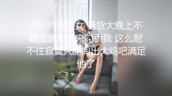 开档肉丝美女 骚货大晚上不睡觉就知道来勾引我 这么耐不住寂寞只能掏出大鸡吧满足他了