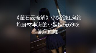 《萤石云破解》小伙浴缸房约炮身材丰满的小姐姐玩69吃鲍鱼啪啪