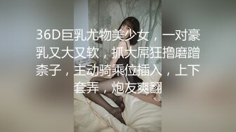 36D巨乳尤物美少女，一对豪乳又大又软，抓大屌狂撸磨蹭柰子，主动骑乘位插入，上下套弄，炮友爽翻